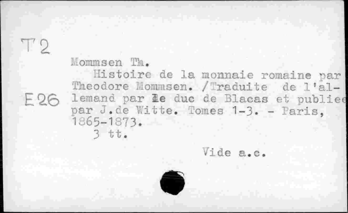 ﻿T2.
Mommsen Th.
Histoire de la monnaie romaine par Theodore Mommsen. / raduite de l’al-E26 lemand par 31e duc de Blacas et publie par J.de V.’itte. Tomes 1-3« - Paris, 1865-1873.
3 tt.
Vide a.c.